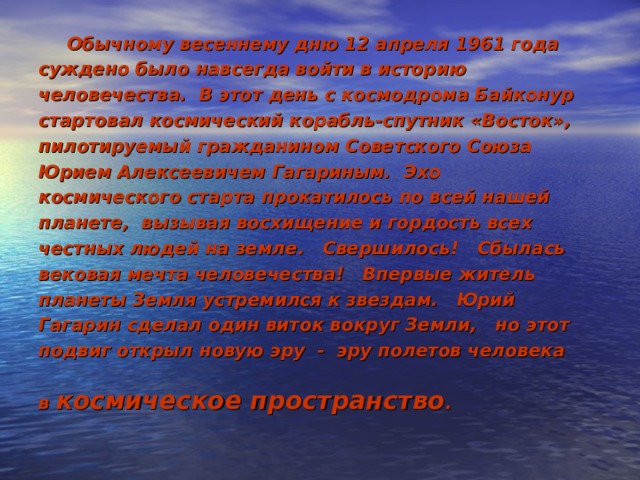  Обычному весеннему дню 12 апреля 1961 года суждено было навсегда войти в историю человечества. В этот день с космодрома Байконур стартовал космический корабль-спутник «Восток», пилотируемый гражданином Советского Союза Юрием Алексеевичем Гагариным. Эхо космического старта прокатилось по всей нашей планете, вызывая восхищение и гордость всех честных людей на земле. Свершилось! Сбылась вековая мечта человечества! Впервые житель планеты Земля устремился к звездам. Юрий Гагарин сделал один виток вокруг Земли, но этот подвиг открыл новую эру - эру полетов человека в космическое пространство .  
