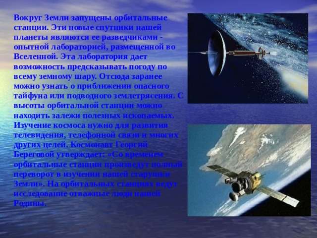 Вокруг Земли запущены орбитальные станции. Эти новые спутники нашей планеты являются ее разведчиками - опытной лабораторией, размещенной во Вселенной. Эта лаборатория дает возможность предсказывать погоду по всему земному шару. Отсюда заранее можно узнать о приближении опасного тайфуна или подводного землетрясения. С высоты орбитальной станции можно находить залежи полезных ископаемых. Изучение космоса нужно для развития телевидения, телефонной связи и многих других целей. Космонавт Георгий Береговой утверждает: «Со временем орбитальные станции произведут полный переворот в изучении нашей старушки Земли». На орбитальных станциях ведут исследование отважные люди нашей Родины.  