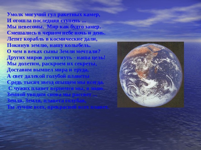 Умолк могучий гул ракетных камер, И отошла последняя ступень ... Мы невесомы. Мир как будто замер. Смешались в черном небе ночь и день. Летит корабль в космические дали, Покинув землю, нашу колыбель. О чем в веках сыны 3емли мечтали? Других миров достигиуть - наша цель! Мы долетим, раскроем их секреты, Доставим вымпел мира и труда, А свет далекой голубой планеты Средь тысяч звезд отыщем мы всегда.  С чужих планет вернемся мы, я знаю. Земной увидим снова мы рассвет ... Земля, Земля, планета голубая, Ты лучше всех, прекрасней всех планет. 