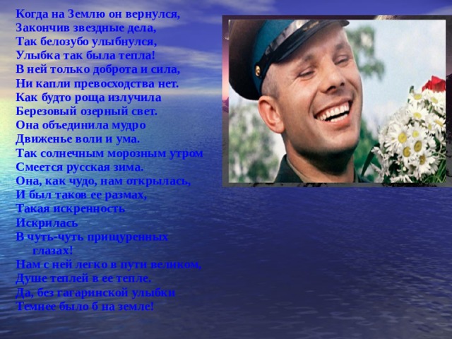 Когда на Землю он вернулся, Закончив звездные дела, Так белозубо улыбнулся, Улыбка так была тепла! В ней только доброта и сила, Ни кап ли превосходства нет. Как будто роща излучила Березовый озерный свет. Она объединила мудро Движенье воли и ума. Так солнечным морозным утром Смеется русская зима. Она, как чудо, нам открылась, И был таков ее размах, Такая искренность Искрилась В чуть-чуть прищуренных глазах! Нам с ней легко в пути великом, Душе теплей в ее те пл е. Да, без гагаринской ул ы бки Темнее было б на земле!  
