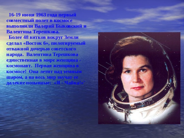 16-19 июня 1963 года первый совместный полет в космосе выполнили Валерий Быковский и Вале нти на Терешкова. Более 48 витков вокруг Земли сделал  «Восток 6» , п илотируемый отважной дочерью совет с кого народа . Валентина  Терешкова  ­  единственная в мире же нщин а - космонав т . Первая женщина в космосе! Она летит над земным шаром, а на весь мир звучат ее далекие позывные: «Я - Чайка!»' 