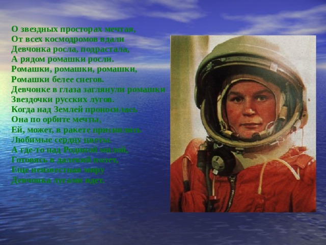 О звездных просторах мечтая, От всех космодромов вдали Девчонка росла, подрастала, А рядом ромашки росли. Ромашки, ромашки, ромашки, Ромашки белее снегов. Девчонке в глаза заглянули ромашки­ Звездочки русских лугов. Когда над Землей проносилась  Она по орбите мечты, Ей, может, в ракете приснились Любимые сердцу цветы. А где-то над Родиной милой, Готовясь в  далекий полет, Еще неизвестная миру Девчонка лугами идет.  