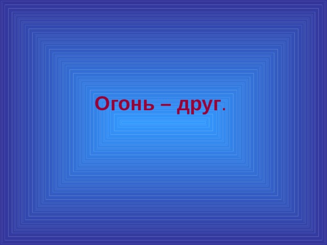 Огонь – друг .  