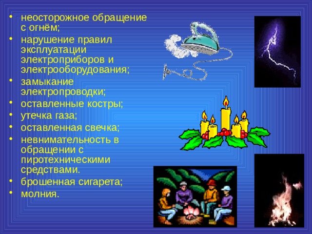 неосторожное обращение с огнём; нарушение правил эксплуатации электроприборов и электрооборудования; замыкание электропроводки; оставленные костры; утечка газа; оставленная свечка; невнимательность в обращении с пиротехническими средствами. брошенная сигарета; молния. 