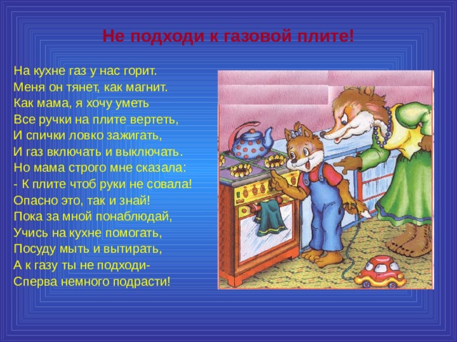 Не подходи к газовой плите! На кухне газ у нас горит. Меня он тянет, как магнит. Как мама, я хочу уметь Все ручки на плите вертеть, И спички ловко зажигать, И газ включать и выключать. Но мама строго мне сказала: - К плите чтоб руки не совала! Опасно это, так и знай! Пока за мной понаблюдай, Учись на кухне помогать, Посуду мыть и вытирать, А к газу ты не подходи- Сперва немного подрасти! 