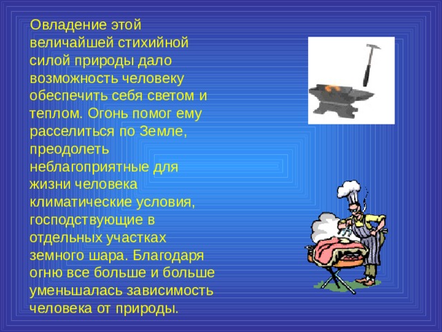  Овладение этой величайшей стихийной силой природы дало возможность человеку обеспечить себя светом и теплом. Огонь помог ему расселиться по Земле, преодолеть неблагоприятные для жизни человека климатические условия, господствующие в отдельных участках земного шара. Благодаря огню все больше и больше уменьшалась зависимость человека от природы. 