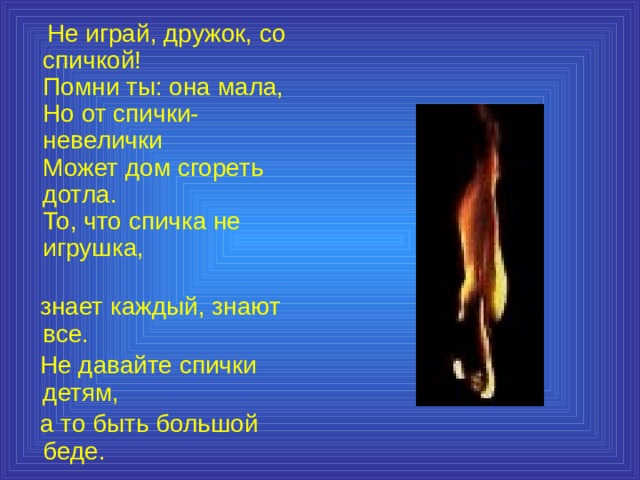  Не играй, дружок, со спичкой!  Помни ты: она мала,  Но от спички-невелички  Может дом сгореть дотла.  То, что спичка не игрушка,  знает каждый, знают все.  Не давайте спички детям,  а то быть большой беде. 