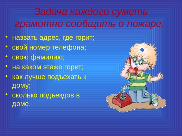 Задача каждого суметь грамотно сообщить о пожаре.  назвать адрес, где горит; свой номер телефона; свою фамилию; на каком этаже горит; как лучше подъехать к дому; сколько подъездов в доме. 