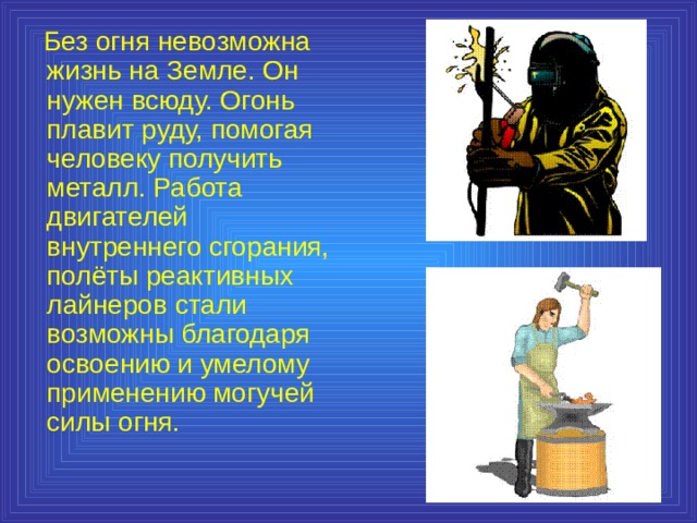  Без огня невозможна жизнь на Земле. Он нужен всюду. Огонь плавит руду, помогая человеку получить металл. Работа двигателей внутреннего сгорания, полёты реактивных лайнеров стали возможны благодаря освоению и умелому применению могучей силы огня. 