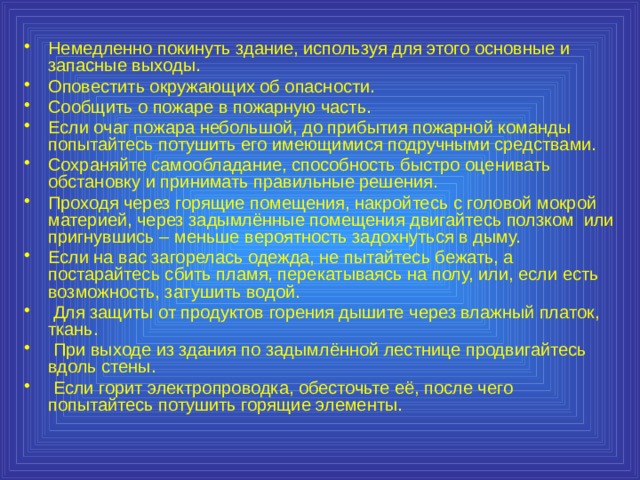 Немедленно покинуть здание, используя для этого основные и запасные выходы. Оповестить окружающих об опасности. Сообщить о пожаре в пожарную часть. Если очаг пожара небольшой, до прибытия пожарной команды попытайтесь потушить его имеющимися подручными средствами. Сохраняйте самообладание, способность быстро оценивать обстановку и принимать правильные решения. Проходя через горящие помещения, накройтесь с головой мокрой материей, через задымлённые помещения двигайтесь ползком или пригнувшись – меньше вероятность задохнуться в дыму. Если на вас загорелась одежда, не пытайтесь бежать, а постарайтесь сбить пламя, перекатываясь на полу, или, если есть возможность, затушить водой.  Для защиты от продуктов горения дышите через влажный платок, ткань.  При выходе из здания по задымлённой лестнице продвигайтесь вдоль стены.  Если горит электропроводка, обесточьте её, после чего попытайтесь потушить горящие элементы. 