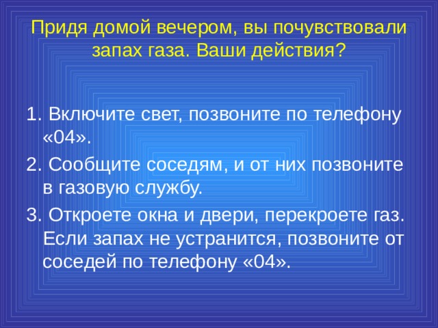 Придя домой вечером, вы почувствовали запах газа. Ваши действия?   1. Включите свет, позвоните по телефону «04». 2. Сообщите соседям, и от них позвоните в газовую службу. 3. Откроете окна и двери, перекроете газ. Если запах не устранится, позвоните от соседей по телефону «04». 