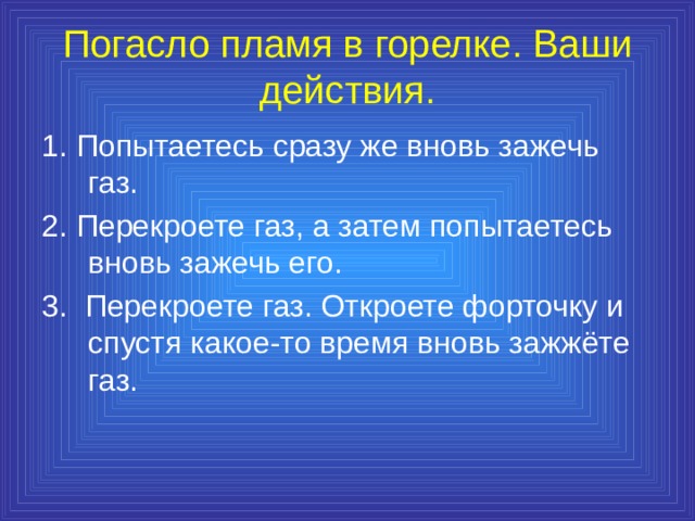 Погасло пламя в горелке. Ваши действия. 1. Попытаетесь сразу же вновь зажечь газ. 2. Перекроете газ, а затем попытаетесь вновь зажечь его. 3. Перекроете газ. Откроете форточку и спустя какое-то время вновь зажжёте газ. 