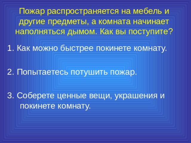 Пожар распространяется на мебель и другие предметы, а комната начинает наполняться дымом. Как вы поступите? 1. Как можно быстрее покинете комнату. 2. Попытаетесь потушить пожар. 3. Соберете ценные вещи, украшения и покинете комнату. 