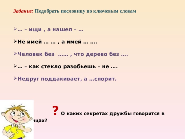 Правила дружбы  Не оставляй друга в беде Помогай другу во всём Будь верным в дружбе, верь в друга Будь требовательным к дружбе Не обманывай друга Умей уступать другу Не зазнавайся, если у тебя что-то хорошо получилось Не сердись и не падай духом, если у тебя что-то не получилось Не смейся над недостатками друга Останови друга, если он делает что-то плохое Умей принять помощь, совет, не обижайся на критику Умей признавать свои ошибки, помириться с другом     