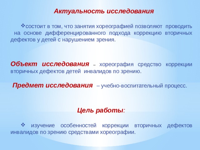Актуальность исследования  состоит в том, что занятия хореографией позволяют проводить на основе дифференцированного подхода коррекцию вторичных дефектов у детей с нарушением зрения. Объект исследования  – хореография средство коррекции вторичных дефектов детей инвалидов по зрению.  Предмет исследования  – учебно-воспитательный процесс.  Цель работы :  изучение особенностей коррекции вторичных дефектов инвалидов по зрению средствами хореографии. 