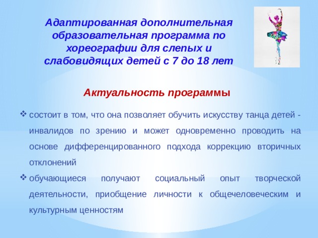 Адаптированная дополнительная образовательная программа по хореографии для слепых и слабовидящих детей с 7 до 18 лет   Актуальность програм мы состоит в том, что она позволяет обучить искусству танца детей - инвалидов по зрению и может одновременно проводить на основе дифференцированного подхода коррекцию вторичных отклонений обучающиеся получают социальный опыт творческой деятельности, приобщение личности к общечеловеческим и культурным ценностям 