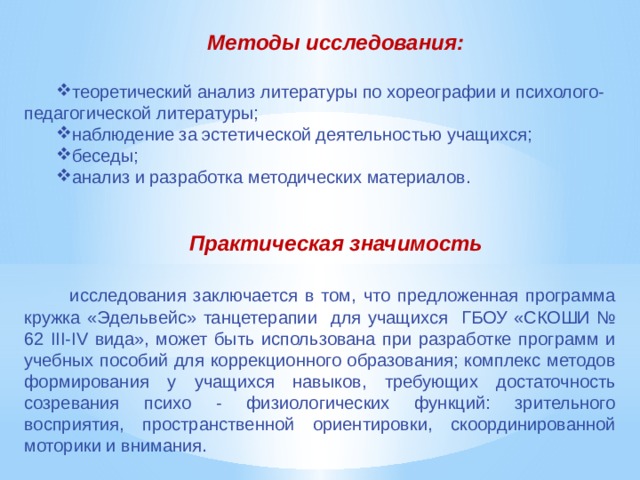 Методы исследования:  теоретический анализ литературы по хореографии и психолого-педагогической литературы; наблюдение за эстетической деятельностью учащихся; беседы; анализ и разработка методических материалов. Практическая значимость    исследования заключается в том, что предложенная программа кружка «Эдельвейс» танцетерапии для учащихся ГБОУ «СКОШИ № 62 III-IV вида», может быть использована при разработке программ и учебных пособий для коррекционного образования; комплекс методов формирования у учащихся навыков, требующих достаточность созревания психо - физиологических функций: зрительного восприятия, пространственной ориентировки, скоординированной моторики и внимания. 