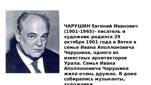 ЧАРУШИН Евгений Иванович (1901-1965)- писатель и художник родился 29 октября 1901 года в Вятке в семье Ивана Аполлоновича Чарушина, одного из известных архитекторов Урала. Семья Ивана Аполлоновича Чарушина жила очень дружно. В доме собирались музыканты, художники 