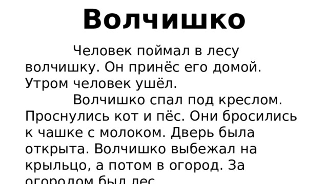 Волчишко  Человек поймал в лесу волчишку. Он принёс его домой. Утром человек ушёл.  Волчишко спал под креслом. Проснулись кот и пёс. Они бросились к чашке с молоком. Дверь была открыта. Волчишко выбежал на крыльцо, а потом в огород. За огородом был лес.  В лесу его ждала мать. Волчишко и мать скрылись в лесу. 