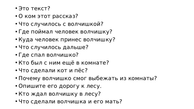 Это текст? О ком этот рассказ? Что случилось с волчишкой? Где поймал человек волчишку? Куда человек принес волчишку? Что случилось дальше? Где спал волчишко? Кто был с ним ещё в комнате? Что сделали кот и пёс? Почему волчишко смог выбежать из комнаты? Опишите его дорогу к лесу. Кто ждал волчишку в лесу? Что сделали волчишка и его мать? 