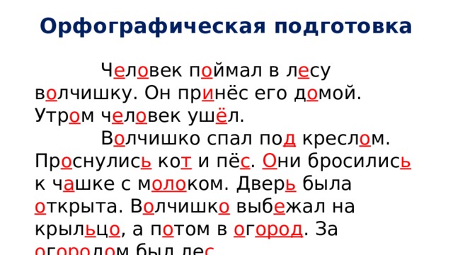 Орфографическая подготовка  Ч е л о век п о ймал в л е су в о лчишку. Он пр и нёс его д о мой. Утр о м ч е л о век уш ё л.  В о лчишко спал по д кресл о м. Пр о снулис ь ко т и пё с . О ни бросилис ь к ч а шке с м оло ком. Двер ь была о ткрыта. В о лчишк о выб е жал на крыл ь ц о , а п о том в о г ород . За о г оро д о м был ле с .  В л е су его ждала мат ь . В о лчишк о и мат ь скрылис ь в л е су. 