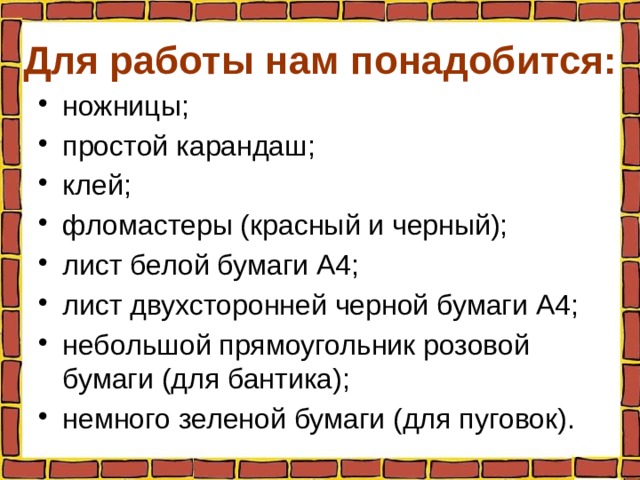 Для работы нам понадобится: ножницы; простой карандаш; клей; фломастеры (красный и черный); лист белой бумаги А4; лист двухсторонней черной бумаги А4; небольшой прямоугольник розовой бумаги (для бантика); немного зеленой бумаги (для пуговок). 