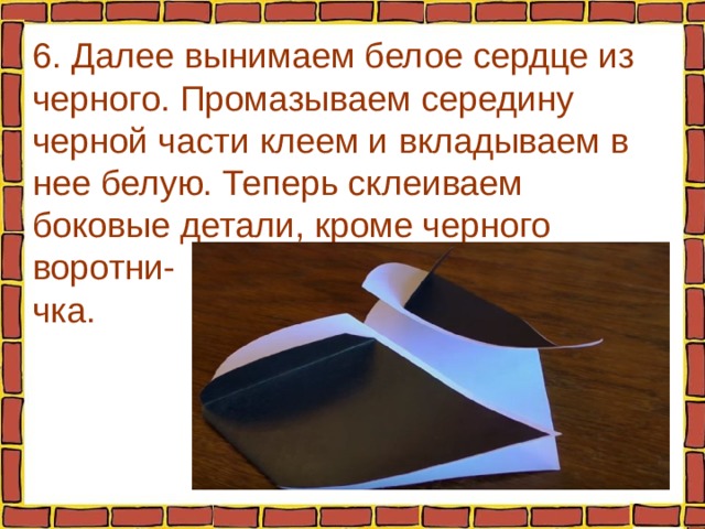6. Далее вынимаем белое сердце из черного. Промазываем середину черной части клеем и вкладываем в нее белую. Теперь склеиваем боковые детали, кроме черного воротни-  чка. 