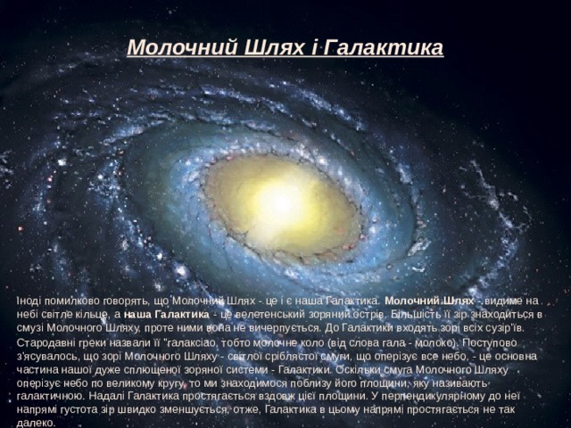 Молочний Шлях і Галактика Іноді помилково говорять, що Молочний Шлях - це і є наша Галактика.  Молочний Шлях  - видиме на небі світле кільце, а  наша Галактика  - це велетенський зоряний острів. Більшість її зір знаходиться в смузі Молочного Шляху, проте ними вона не вичерпується. До Галактики входять зорі всіх сузір'їв. Стародавні греки назвали її 