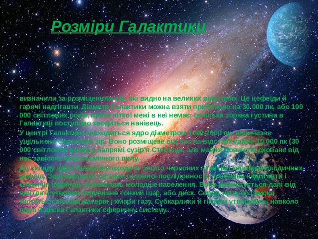Розміри Галактики визначили за розміщенням зір, які видно на великих відстанях. Це цефеїди й гарячі надгіганти. Діаметр Галактики можна взяти приблизно на 30 000 пк, або 100 000 світлових років, проте чіткої межі в неї немає, оскільки зоряна густина в Галактиці поступово зводиться нанівець. У центрі Галактики знаходиться ядро діаметром 1000-2000 пк- величезне ущільнене скупчення зір. Воно розміщене від нас на відстані майже 10 000 пк (30 000 світлових років) у напрямі сузір'я Стрільця, але майже повністю сховане від нас завісою хмар космічного пилу. До складу ядра Галактики входить багато червоних гігантів і короткоперіодичних цефеїд. Зорі верхньої частини головної послідовності, особливо надгіганти і класичні цефеїди, становлять молодше населення. Воно розміщується далі від центра й утворює порівняно тонкий шар, або диск. Серед зір цього диска містяться пилова матерія і хмари газу. Субкарлики й гіганти утворюють навколо ядра й диска Галактики сферичну систему. 