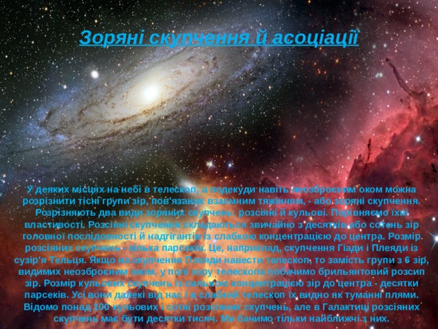 Зоряні скупчення й асоціації У деяких місцях на небі в телескоп, а подекуди навіть неозброєним оком можна розрізнити тісні групи зір, пов'язаних взаємним тяжінням, - або зоряні скупчення. Розрізняють два види зоряних скупчень: розсіяні й кульові. Порівняємо їхні властивості. Розсіяні скупчення складаються звичайно з десятків або сотень зір головної послідовності й надгігантів із слабкою концентрацією до центра. Розмір розсіяних скупчень - кілька парсеків. Це, наприклад, скупчення Гіади і Плеяди із сузір'я Тельця. Якщо на скупчення Плеяди навести телескоп, то замість групи з 6 зір, видимих неозброєним оком, у полі зору телескопа побачимо брильянтовий розсип зір. Розмір кульових скупчень із сильною концентрацією зір до центра - десятки парсеків. Усі вони далекі від нас і в слабкий телескоп їх видно як туманні плями. Відомо понад 100 кульових і сотні розсіяних скупчень, але в Галактиці розсіяних скупчень має бути десятки тисяч. Ми бачимо тільки найближчі з них. 