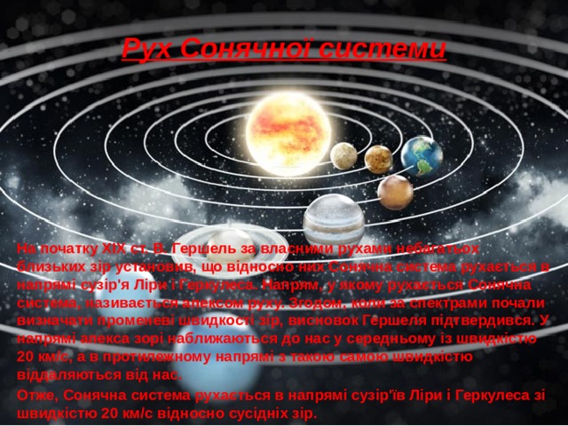 Рух Сонячної системи На початку XIX ст. В. Гершель за власними рухами небагатьох близьких зір установив, що відносно них Сонячна система рухається в напрямі сузір'я Ліри і Геркулеса. Напрям, у якому рухається Сонячна система, називається апексом руху. Згодом, коли за спектрами почали визначати променеві швидкості зір, висновок Гершеля підтвердився. У напрямі апекса зорі наближаються до нас у середньому із швидкістю 20 км/с, а в протилежному напрямі з такою самою швидкістю віддаляються від нас. Отже, Сонячна система рухається в напрямі сузір'їв Ліри і Геркулеса зі швидкістю 20 км/с відносно сусідніх зір. 