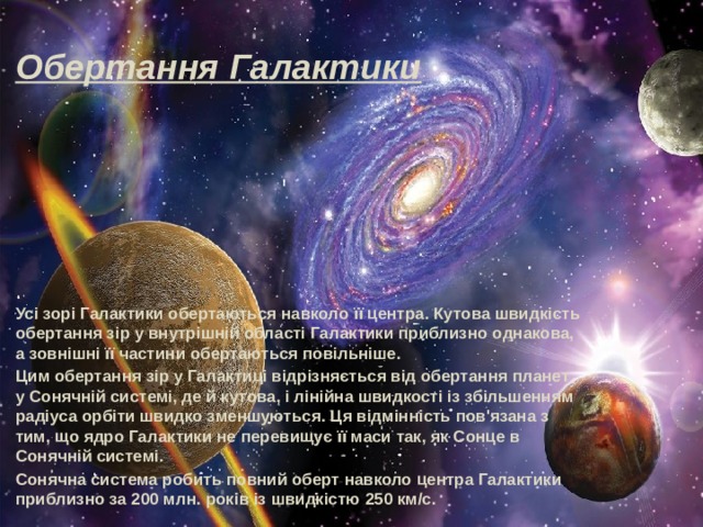 Обертання Галактики Усі зорі Галактики обертаються навколо її центра. Кутова швидкість обертання зір у внутрішній області Галактики приблизно однакова, а зовнішні її частини обертаються повільніше. Цим обертання зір у Галактиці відрізняється від обертання планет у Сонячній системі, де й кутова, і лінійна швидкості із збільшенням радіуса орбіти швидко зменшуються. Ця відмінність пов'язана з тим, що ядро Галактики не перевищує її маси так, як Сонце в Сонячній системі. Сонячна система робить повний оберт навколо центра Галактики приблизно за 200 млн. років із швидкістю 250 км/с. 