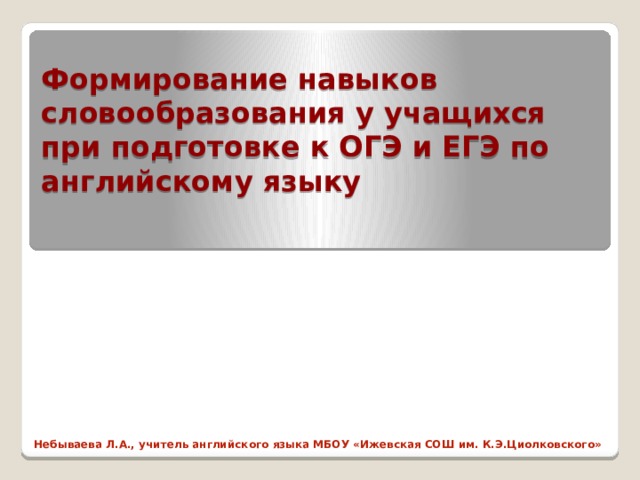 Формирование навыков словообразования у учащихся при подготовке к ОГЭ и ЕГЭ по английскому языку Небываева Л.А., учитель английского языка МБОУ «Ижевская СОШ им. К.Э.Циолковского» 