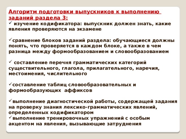 Алгоритм подготовки выпускников к выполнению заданий раздела 3:  изучение кодификатора: выпускник должен знать, какие явления проверяются на экзамене  сравнение блоков заданий раздела: обучающиеся должны понять, что проверяется в каждом блоке, а также в чем разница между формообразованием и словообразованием   составление перечня грамматических категорий существительного, глагола, прилагательного, наречия, местоимения, числительного  составление таблиц словообразовательных и формообразующих аффиксов  выполнение диагностической работы, содержащей задания на проверку знания лексико-грамматических явлений, определенных кодификатором выполнение тренировочных упражнений с особым акцентом на явления, вызывающие затруднения 