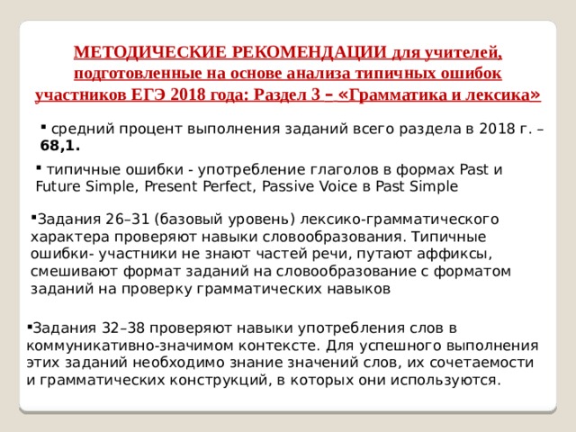 МЕТОДИЧЕСКИЕ РЕКОМЕНДАЦИИ для учителей, подготовленные на основе анализа типичных ошибок участников ЕГЭ 2018 года: Раздел 3 –  « Грамматика и лексика »  средний процент выполнения заданий всего раздела в 2018 г. – 68,1.  типичные ошибки - употребление глаголов в формах Past и Future Simple, Present Perfect, Passive Voice в Past Simple Задания 26–31 (базовый уровень) лексико-грамматического характера проверяют навыки словообразования. Типичные ошибки- участники не знают частей речи, путают аффиксы, смешивают формат заданий на словообразование с форматом заданий на проверку грамматических навыков Задания 32–38 проверяют навыки употребления слов в коммуникативно-значимом контексте. Для успешного выполнения этих заданий необходимо знание значений слов, их сочетаемости и грамматических конструкций, в которых они используются. 