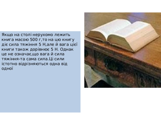 Якщо на столі нерухомо лежить книга масою 500 г,то на цю книгу діє сила тяжіння 5 Н,але й вага цієї книги також дорівнює 5 Н. Однак це не означає,що вага й сила тяжіння-та сама сила.Ці сили істотно відрізняються одна від одної 