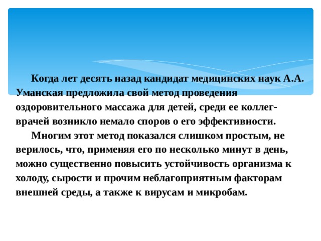 Когда лет десять назад кандидат медицинских наук А.А. Уманская предложила свой метод проведения оздоровительного массажа для детей, среди ее коллег-врачей возникло немало споров о его эффективности. Многим этот метод показался слишком простым, не верилось, что, применяя его по несколько минут в день, можно существенно повысить устойчивость организма к холоду, сырости и прочим неблагоприятным факторам внешней среды, а также к вирусам и микробам. 