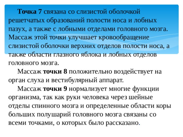 Точка 7   связана со слизистой оболочкой решетчатых образований полости носа и лобных пазух, а также с лобными отделами головного мозга. Массаж этой точки улучшает кровообращение слизистой оболочки верхних отделов полости носа, а также области глазного яблока и лобных отделов головного мозга. Массаж  точки 8   положительно воздействует на орган слуха и вестибулярный аппарат. Массаж  точки 9   нормализует многие функции организма, так как руки человека через шейные отделы спинного мозга и определенные области коры больших полушарий головного мозга связаны со всеми точками, о которых было рассказано . 