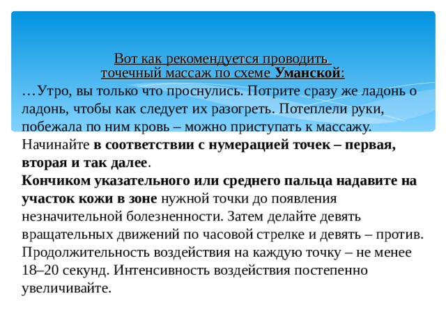   Вот как рекомендуется проводить точечный массаж по схеме  Уманской : … Утро, вы только что проснулись. Потрите сразу же ладонь о ладонь, чтобы как следует их разогреть. Потеплели руки, побежала по ним кровь – можно приступать к массажу. Начинайте  в соответствии с нумерацией точек – первая, вторая и так далее . Кончиком указательного или среднего пальца надавите на участок кожи в зоне  нужной точки до появления незначительной болезненности. Затем делайте девять вращательных движений по часовой стрелке и девять – против. Продолжительность воздействия на каждую точку – не менее 18–20 секунд. Интенсивность воздействия постепенно увеличивайте. 