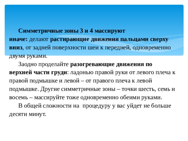   Симметричные зоны 3 и 4 массируют иначе:  делают  растирающие движения пальцами сверху вниз , от задней поверхности шеи к передней, одновременно двумя руками. Заодно проделайте  разогревающие движения по верхней части груди : ладонью правой руки от левого плеча к правой подмышке и левой – от правого плеча к левой подмышке. Другие симметричные зоны – точки шесть, семь и восемь – массируйте тоже одновременно обеими руками. В общей сложности на  процедуру у вас уйдет не больше десяти минут. 