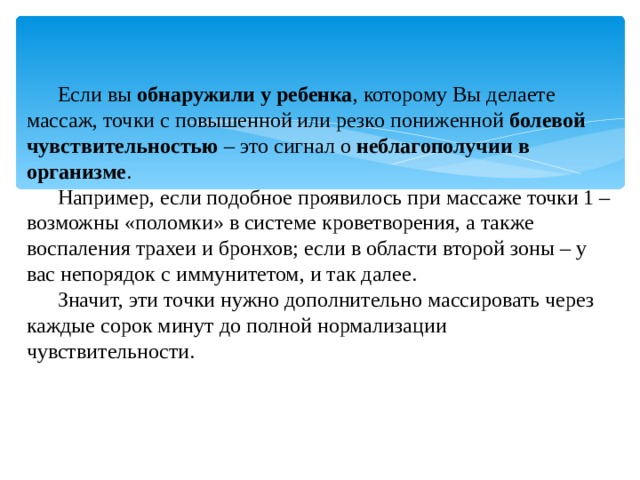 Если вы  обнаружили у ребенка , которому Вы делаете массаж, точки с повышенной или резко пониженной  болевой чувствительностью  – это сигнал о  неблагополучии в организме . Например, если подобное проявилось при массаже точки 1 – возможны «поломки» в системе кроветворения, а также воспаления трахеи и бронхов; если в области второй зоны – у вас непорядок с иммунитетом, и так далее. Значит, эти точки нужно дополнительно массировать через каждые сорок минут до полной нормализации чувствительности. 