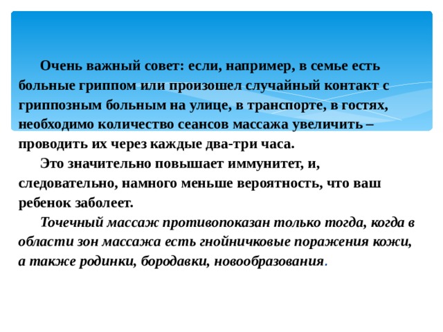 Очень важный совет: если, например, в семье есть больные гриппом или произошел случайный контакт с гриппозным больным на улице, в транспорте, в гостях, необходимо количество сеансов массажа увеличить – проводить их через каждые два-три часа. Это значительно повышает иммунитет, и, следовательно, намного меньше вероятность, что ваш ребенок заболеет. Точечный массаж противопоказан только тогда, когда в области зон массажа есть гнойничковые поражения кожи, а также родинки, бородавки, новообразования . 