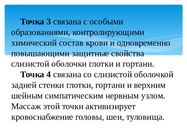 Точка 3   связана с особыми образованиями, контролирующими химический состав крови и одновременно повышающими защитные свойства слизистой оболочки глотки и гортани. Точка 4   связана со слизистой оболочкой задней стенки глотки, гортани и верхним шейным симпатическим нервным узлом. Массаж этой точки активизирует кровоснабжение головы, шеи, туловища. 