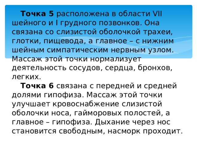 Точка 5   расположена в области VII шейного и I грудного позвонков. Она связана со слизистой оболочкой трахеи, глотки, пищевода, а главное – с нижним шейным симпатическим нервным узлом. Массаж этой точки нормализует деятельность сосудов, сердца, бронхов, легких. Точка 6   связана с передней и средней долями гипофиза. Массаж этой точки улучшает кровоснабжение слизистой оболочки носа, гайморовых полостей, а главное – гипофиза. Дыхание через нос становится свободным, насморк проходит. 