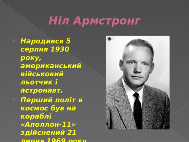 Ніл Армстронг Народився 5 серпня 1930 року, американський військовий льотчик і астронавт. Перший політ в космос був на кораблі «Аполлон-11» здійснений 21 липня 1969 року. 