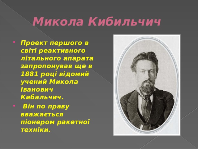 Микола Кибильчич Проект першого в світі реактивного літального апарата запропонував ще в 1881 році відомий учений Микола Іванович Кибальчич.  Він по праву вважається піонером ракетної техніки. 