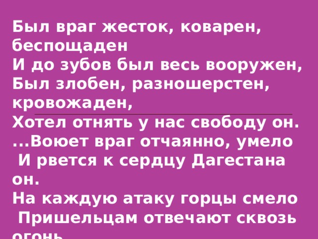 Был враг жесток, коварен, беспощаден И до зубов был весь вооружен, Был злобен, разношерстен, кровожаден, Хотел отнять у нас свободу он. ...Воюет враг отчаянно, умело  И рвется к сердцу Дагестана он. На каждую атаку горцы смело  Пришельцам отвечают сквозь огонь. 