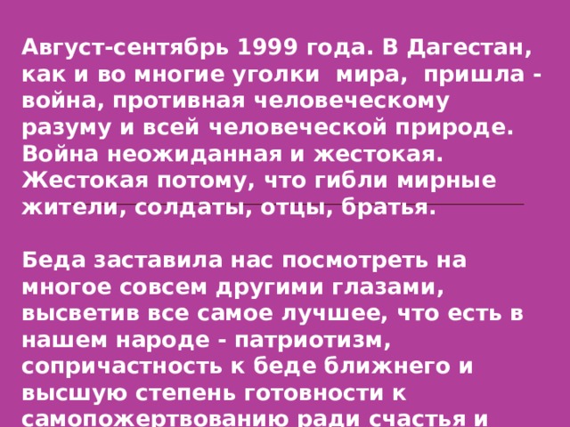 Август-сентябрь 1999 года. В Дагестан, как и во многие уголки мира, пришла - война, противная человеческому разуму и всей человеческой природе. Война неожиданная и жестокая. Жестокая потому, что гибли мирные жители, солдаты, отцы, братья.  Беда заставила нас посмотреть на многое совсем другими глазами, высветив все самое лучшее, что есть в нашем народе - патриотизм, сопричастность к беде ближнего и высшую степень готовности к самопожертвованию ради счастья и свободы народа.  