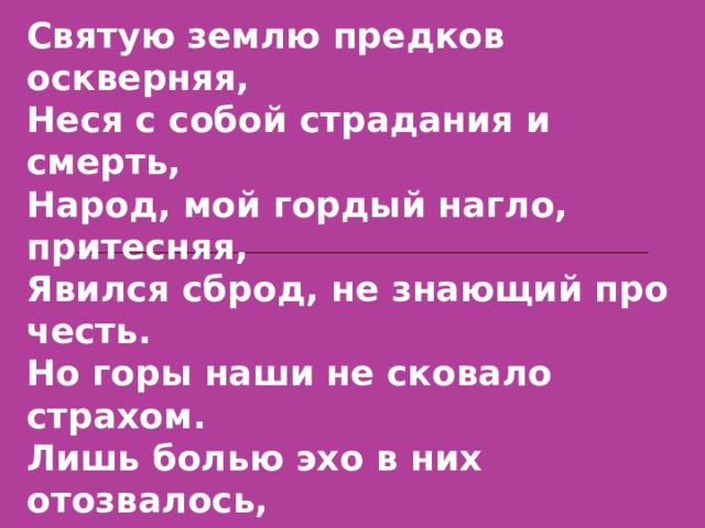 Святую землю предков оскверняя, Неся с собой страдания и смерть, Народ, мой гордый нагло, притесняя, Явился сброд, не знающий про честь. Но горы наши не сковало страхом. Лишь болью эхо в них отозвалось, И в одночасье превратился в плаху Мой Дагестан, залитый морем слез, Сынов своих терять тебе не ново И провожать, как белых журавлей. 
