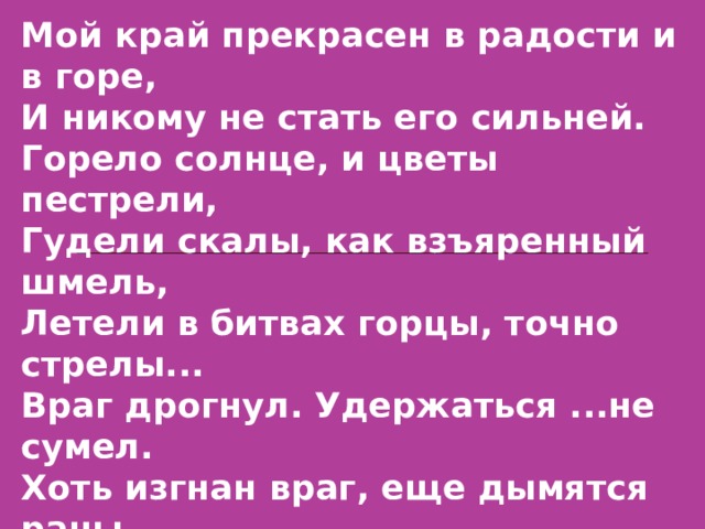 Мой край прекрасен в радости и в горе, И никому не стать его сильней. Горело солнце, и цветы пестрели, Гудели скалы, как взъяренный шмель, Летели в битвах горцы, точно стрелы... Враг дрогнул. Удержаться ...не сумел. Хоть изгнан враг, еще дымятся раны, Вновь где-то гул, пальба, визжит картечь. Нам ради мира и свободы, рано  Пока класть в ножны дагестанский меч. 